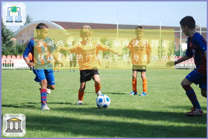 爱游戏官方站点电脑版使用指南:快速掌握热门游戏下载与互动功能