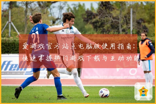 爱游戏官方站点电脑版使用指南：快速掌握热门游戏下载与互动功能