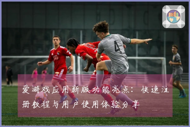 爱游戏应用新版功能亮点：快速注册教程与用户使用体验分享